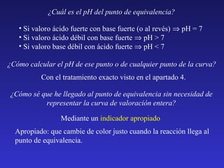 ¿Cuál es el pH del punto de equivalencia?
• Si valoro ácido fuerte con base fuerte (o al revés) ⇒ pH = 7
• Si valoro ácido débil con base fuerte ⇒ pH > 7
• Si valoro base débil con ácido fuerte ⇒ pH < 7
¿Cómo calcular el pH de ese punto o de cualquier punto de la curva?
Con el tratamiento exacto visto en el apartado 4.
¿Cómo sé que he llegado al punto de equivalencia sin necesidad de
representar la curva de valoración entera?
Mediante un indicador apropiado
Apropiado: que cambie de color justo cuando la reacción llega al
punto de equivalencia.

 