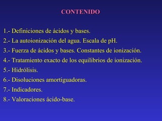 CONTENIDO
1.- Definiciones de ácidos y bases.
2.- La autoionización del agua. Escala de pH.
3.- Fuerza de ácidos y bases. Constantes de ionización.
4.- Tratamiento exacto de los equilibrios de ionización.
5.- Hidrólisis.
6.- Disoluciones amortiguadoras.
7.- Indicadores.
8.- Valoraciones ácido-base.

 
