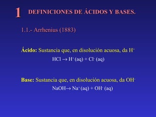 1

DEFINICIONES DE ÁCIDOS Y BASES.

1.1.- Arrhenius (1883)
Ácido: Sustancia que, en disolución acuosa, da H+
HCl → H+ (aq) + Cl- (aq)

Base: Sustancia que, en disolución acuosa, da OHNaOH→ Na+ (aq) + OH- (aq)

 