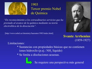 1903
Tercer premio Nobel
de Química
“En reconocimiento a los extraodinarios servicios que ha
prestado al avance de la química mediante su teoría
electrolítica de la disociación”.
[http://www.nobel.se/chemistry/laureates/1903/index.html]

Svante Arrhenius
(1859-1927)

Limitaciones:
* Sustancias con propiedades básicas que no contienen
iones hidroxilo (p.ej.: NH3 líquido)
* Se limita a disoluciones acuosas.
Se requiere una perspectiva más general

 