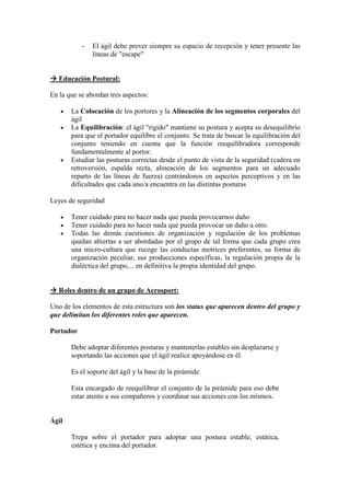 -   El ágil debe prever siempre su espacio de recepción y tener presente las
               líneas de "escape"


   Educación Postural:

En la que se abordan tres aspectos:

   •   La Colocación de los portores y la Alineación de los segmentos corporales del
       ágil
   •   La Equilibración: el ágil "rígido" mantiene su postura y acepta su desequilibrio
       para que el portador equilibre el conjunto. Se trata de buscar la equilibración del
       conjunto teniendo en cuenta que la función reequilibradora corresponde
       fundamentalmente al portor.
   •   Estudiar las posturas correctas desde el punto de vista de la seguridad (cadera en
       retroversión, espalda recta, alineación de los segmentos para un adecuado
       reparto de las líneas de fuerza) centrándonos en aspectos perceptivos y en las
       dificultades que cada uno/a encuentra en las distintas posturas

Leyes de seguridad

   •   Tener cuidado para no hacer nada que pueda provocarnos daño
   •   Tener cuidado para no hacer nada que pueda provocar un daño a otro.
   •   Todas las demás cuestiones de organización y regulación de los problemas
       quedan abiertas a ser abordadas por el grupo de tal forma que cada grupo crea
       una micro-cultura que recoge las conductas motrices preferentes, su forma de
       organización peculiar, sus producciones específicas, la regulación propia de la
       dialéctica del grupo,... en definitiva la propia identidad del grupo.


   Roles dentro de un grupo de Acrosport:

Uno de los elementos de esta estructura son los status que aparecen dentro del grupo y
que delimitan los diferentes roles que aparecen.

Portador

       Debe adoptar diferentes posturas y mantenerlas estables sin desplazarse y
       soportando las acciones que el ágil realice apoyándose en él.

       Es el soporte del ágil y la base de la pirámide.

       Esta encargado de reequilibrar el conjunto de la pirámide para eso debe
       estar atento a sus compañeros y coordinar sus acciones con los mismos.


Ágil

       Trepa sobre el portador para adoptar una postura estable, estática,
       estética y encima del portador.
 