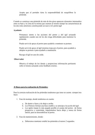Acepta que el portador tiene la responsabilidad de reequilibrar la
       pirámide.


Cuando se construye una pirámide de más de dos pisos aparecen elementos intermedios
entre su base y la cima de la misma que asumen al mismo tiempo las características de
los dos roles anteriores constituyendo un nuevo rol: portor-ágil

Ayudante

       Permanece atento a las acciones del portor y del ágil actuando
       rapidamente cuando uno de los dos tenga dificultades para mantener la
       pirámide.

       Puede servir de apoyo al portor para ayudarle a mantener su postura

       Puede servir de apoyo al ágil mientras trepa por el portor, para ayudarle a
       adoptar su postura o para ayudarle a mantenerla

       Recoge al ágil en caso de caída.

Observador

       Observa el trabajo de los demás y proporciona información pertinente
       sobre el mismo actuando como feedback externo.




   Bases para la realización de Pirámides:

Para la correcta realización de las pirámides tendremos que tener en cuenta siempre tres
fases:

   1. Fase de montaje, donde tendremos en cuenta:

           a. De dentro a fuera y de abajo a arriba.
           b. Los Portores forman una base estable y se anticipa a la acción del ágil.
           c. Los ágiles trepan lo más pegado posible al cuerpo del portor, de forma
              progresiva y controlada, impulsándose hacia abajo y nunca de forma
              lateral, para no desestabilizar al portor.

   2. Fase de mantenimiento, donde:

           a. Deberemos mantener estable las pirámides al menos 2 segundos.
 