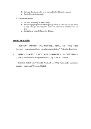 b. Correcta distribución del peso corporal en los diferentes apoyos
           c. Control postural adecuado.

    3. Fase de desmontaje;

           a. De fuera a dentro y de arriba abajo.
           b. Se descarga progresivamente el peso y nunca se salta con los dos pies a
              la vez, sino que nos “dejamos caer” con una acción alternativa de los
              pies.
           c. Los ágiles al bajar, lo hacen por delante.




    BIBLIOGRAFÍA:

-       JUNYENT SABURIT, MªV; MONTILLA REINA, MJ. (1997). “1023
    Ejercicios y juegos de equilibrios y acrobacias gimnásticas”. Paidotribo. Barcelona.

-      GARCÍA SANCHEZ, JI; GONZÁLEZ CABARCOS, A. MATHEU TOMAS,
    O. (2001) “Cuadernos de Acrogimnasia nivel 1,2 y 3”. ECIR. Valencia.

-      BROZAS POLO, MP. VICENTE PEDRAZ, M.(1999). “Actividades acrobáticas
    grupales y creatividad” Gymnos. Madrid.
 