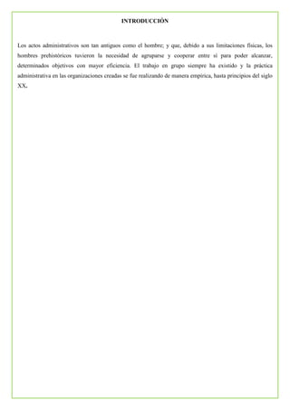 INTRODUCCIÓN
Los actos administrativos son tan antiguos como el hombre; y que, debido a sus limitaciones físicas, los
hombres prehistóricos tuvieron la necesidad de agruparse y cooperar entre sí para poder alcanzar,
determinados objetivos con mayor eficiencia. El trabajo en grupo siempre ha existido y la práctica
administrativa en las organizaciones creadas se fue realizando de manera empírica, hasta principios del siglo
XX.
 