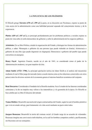 LA INFLUENCIA DE LOS FILÓSOFOS
El filósofo griego Sócrates (470 a.C.-399 a.C.) quien, en su discusión con Nicómaco, expone su punto de
vista acerca de la administración como una habilidad personal separada del conocimiento técnico y de la
experiencia.
Platón: (429 a.C.-347 a.C.), se preocupó profundamente por los problemas políticos y sociales expone su
punto de vista sobre el estilo democrático de gobierno y sobre la administración de los negocios públicos.
Aristóteles: En su libro Política, estudia la organización del Estado y distingue tres formas de administración
pública, a saber: Monarquía o gobierno de una persona (que puede redundar en tiranía); Aristocracia o
gobierno de una élite (que puede degenerar en oligarquía); Democracia o gobierno del pueblo (que puede
convertirse en anarquía).
Henry Fayol: Ingeniero Francés, nacido en el año de 1841, es considerado como el padre de la
Administración moderna y un gran impulsor de ésta.
Adam Smith: (1723- 1790), La principal aportación teórica de Adam Smith es el análisis del mecanismo
mediante el cual el libre juego de mercado (tanto a escala interna como en las relaciones comerciales con otros
países) entre los diversos sectores de la economía genera el máximo beneficio económico del conjunto.
René Descartes: Considerado el fundador de la filosofia moderna. Fue el creador de las famosas coordenadas
cartesianas y le dio un impulso muy valioso a las matemáticas y a la geometría de la época. En filosofía se
hizo célebre por su libro El discurso del método
Tomas Hobbes: Desarrolló una teoría del origen contractualitas del Estado, según la cual el hombre primitivo
que vivía en estado salvaje, pasó lentamente a la vida social mediante un pacto entre todos.
Jacques Rousseau: Desarrolló la teoría del contrato social: el Estado surge de un acuerdo de voluntades.
Rousseau imagina una convivencia individualista, en la cual los hombres comparten cordial y pacíficamente,
sin fricciones con sus semejantes.
 