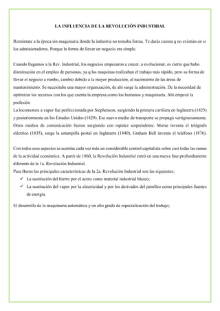LA INFLUENCIA DE LA REVOLUCIÓN INDUSTRIAL
Remóntate a la época sin maquinaria donde la industria no tomaba forma. Te darás cuenta q no existían en si
los administradores. Porque la forma de llevar un negocio era simple.
Cuando llegamos a la Rev. Industrial, los negocios empezaron a crecer, a evolucionar, es cierto que hubo
disminución en el empleo de personas, ya q las maquinas realizaban el trabajo más rápido, pero su forma de
llevar el negocio a rumbo, cambio debido a la mayor producción, al nacimiento de las áreas de
mantenimiento. Se necesitaba una mayor organización, de ahí surge la administración. De la necesidad de
optimizar los recursos con los que cuenta la empresa como los humanos y maquinaria. Ahí empezó la
profesión
La locomotora a vapor fue perfeccionada por Stephenson, surgiendo la primera carrilera en Inglaterra (1825)
y posteriormente en los Estados Unidos (1829). Ese nuevo medio de transporte se propagó vertiginosamente.
Otros medios de comunicación fueron surgiendo con rapidez sorprendente. Morse inventa el telégrafo
eléctrico (1835), surge la estampilla postal en Inglaterra (1840), Graham Bell inventa el teléfono (1876).
Con todos esos aspectos se acentúa cada vez más un considerable control capitalista sobre casi todas las ramas
de la actividad económica. A partir de 1860, la Revolución Industrial entró en una nueva fase profundamente
diferente de la 1a. Revolución Industrial.
Para Burns las principales características de la 2a. Revolución Industrial son las siguientes:
 La sustitución del hierro por el acero como material industrial básico;
 La sustitución del vapor por la electricidad y por los derivados del petróleo como principales fuentes
de energía.
El desarrollo de la maquinaria automática y un alto grado de especialización del trabajo;
 