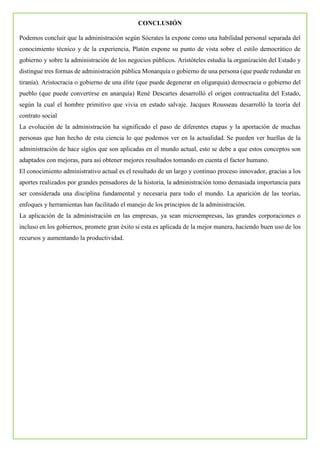 CONCLUSIÓN
Podemos concluir que la administración según Sócrates la expone como una habilidad personal separada del
conocimiento técnico y de la experiencia, Platón expone su punto de vista sobre el estilo democrático de
gobierno y sobre la administración de los negocios públicos. Aristóteles estudia la organización del Estado y
distingue tres formas de administración pública Monarquía o gobierno de una persona (que puede redundar en
tiranía). Aristocracia o gobierno de una élite (que puede degenerar en oligarquia) democracia o gobierno del
pueblo (que puede convertirse en anarquía) René Descartes desarrolló el origen contractualita del Estado,
según la cual el hombre primitivo que vivia en estado salvaje. Jacques Rousseau desarrolló la teoría del
contrato social
La evolución de la administración ha significado el paso de diferentes etapas y la aportación de muchas
personas que han hecho de esta ciencia lo que podemos ver en la actualidad. Se pueden ver huellas de la
administración de hace siglos que son aplicadas en el mundo actual, esto se debe a que estos conceptos son
adaptados con mejoras, para así obtener mejores resultados tomando en cuenta el factor humano.
El conocimiento administrativo actual es el resultado de un largo y continuo proceso innovador, gracias a los
aportes realizados por grandes pensadores de la historia, la administración tomo demasiada importancia para
ser considerada una disciplina fundamental y necesaria para todo el mundo. La aparición de las teorías,
enfoques y herramientas han facilitado el manejo de los principios de la administración.
La aplicación de la administración en las empresas, ya sean microempresas, las grandes corporaciones o
incluso en los gobiernos, promete gran éxito si esta es aplicada de la mejor manera, haciendo buen uso de los
recursos y aumentando la productividad.
 