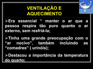 VENTILAÇÃO E
AQUECIMENTO
Era essencial “ manter o ar que a
pessoa respira tão puro quanto o ar
externo, sem resfriá-la;
Tinha uma grande preocupação com o
“ar nocivo”, também incluindo as
“comadres” ( urinóis);
Destacou a importância da temperatura
do quarto;
 
