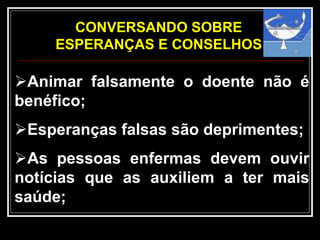 Animar falsamente o doente não é
benéfico;
Esperanças falsas são deprimentes;
As pessoas enfermas devem ouvir
notícias que as auxiliem a ter mais
saúde;
CONVERSANDO SOBRE
ESPERANÇAS E CONSELHOS
 