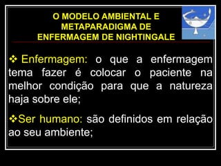 O MODELO AMBIENTAL E
METAPARADIGMA DE
ENFERMAGEM DE NIGHTINGALE
 Enfermagem: o que a enfermagem
tema fazer é colocar o paciente na
melhor condição para que a natureza
haja sobre ele;
Ser humano: são definidos em relação
ao seu ambiente;
 