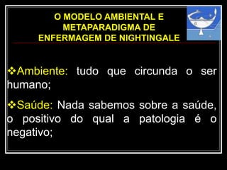 O MODELO AMBIENTAL E
METAPARADIGMA DE
ENFERMAGEM DE NIGHTINGALE
Ambiente: tudo que circunda o ser
humano;
Saúde: Nada sabemos sobre a saúde,
o positivo do qual a patologia é o
negativo;
 
