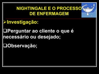 NIGHTINGALE E O PROCESSO
DE ENFERMAGEM
Investigação:
Perguntar ao cliente o que é
necessário ou desejado;
Observação;
 