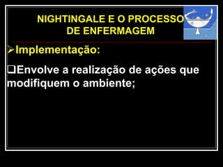 NIGHTINGALE E O PROCESSO
DE ENFERMAGEM
Implementação:
Envolve a realização de ações que
modifiquem o ambiente;
 