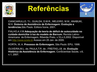 Referências
CIANCIARULLO, T.I., GUALDA, D.M.R., MELEIRO, M.M., ANABUKI,
M.H. Sistema de Assistência de Enfermagem: Evolução e
tendências.São Paulo: Editora Ícone, 2001.
FIALHO,A.V.M.Adequação da teoria de déficit de autocuidado no
cuidado domiciliar à luz do modelo de Barnum. Revista Latino-
Americana de Enfermagem, Ribeirão Preto, v.10,n.5,2002. Disponível
em http://www.scielo.br Acesso em 25 Jan. de 2009.
HORTA, W. A. Processo de Enfermagem. São Paulo: EPU, 1998.
OLIVEIRA,M.L. de; PAULA,T.R. de ; FREITAS,J.B. de. Evolução
Histórica da Assistência de Enfermagem. ConScientiae Saúde, v.6,
n.1, 2007.
 