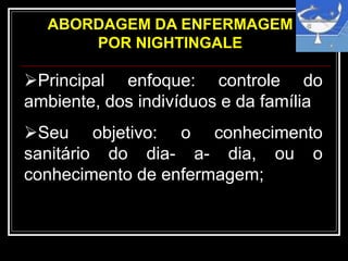 ABORDAGEM DA ENFERMAGEM
POR NIGHTINGALE
Principal enfoque: controle do
ambiente, dos indivíduos e da família
Seu objetivo: o conhecimento
sanitário do dia- a- dia, ou o
conhecimento de enfermagem;
 
