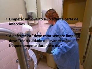 • Limpeza: um quarto sujo é fonte certa de
infecções.
• A enfermeira "deve estar sempre limpa” e
deve “ter o cuidado de lavar as mãos
frequentemente durante o dia”.
 