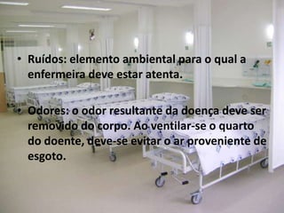• Ruídos: elemento ambiental para o qual a
enfermeira deve estar atenta.
• Odores: o odor resultante da doença deve ser
removido do corpo. Ao ventilar-se o quarto
do doente, deve-se evitar o ar proveniente de
esgoto.
 