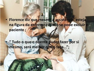 • Florence diz que mesmo a assistência esteja
na figura da enfermeira, não se pode excluir o
paciente ;
• “ Tudo o que o doente puder fazer por si
mesmo, será melhor que o faça...”;
 