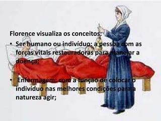 Florence visualiza os conceitos:
• Ser humano ou indivíduo: a pessoa com as
forças vitais restauradoras para manejar a
doença;
• Enfermagem: com a função de colocar o
indivíduo nas melhores condições para a
natureza agir;
 