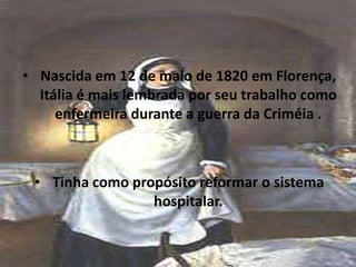 • Nascida em 12 de maio de 1820 em Florença,
Itália é mais lembrada por seu trabalho como
enfermeira durante a guerra da Criméia .
• Tinha como propósito reformar o sistema
hospitalar.
 