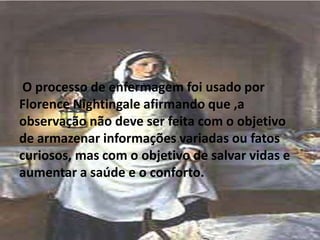 O processo de enfermagem foi usado por
Florence Nightingale afirmando que ,a
observação não deve ser feita com o objetivo
de armazenar informações variadas ou fatos
curiosos, mas com o objetivo de salvar vidas e
aumentar a saúde e o conforto.
 