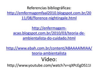 Referencias bibliográficas:
http://emfermagemfaal2010.blogspot.com.br/20
11/08/florence-nightingale.html
http://enfermagem-
acao.blogspot.com.br/2010/03/teoria-de-
ambientalista-do-cuidado.html
http://www.ebah.com.br/content/ABAAAAlMIAA/
teoria-ambientalista
Vídeo:
http://www.youtube.com/watch?v=qXPcEgDS11I
 