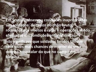 Em Scutari, observou condições inapropriadas
aos soldados: deitados no chão bruto,
rodeados por insetos e ratos e operações sendo
efetuadas em condições anti-higiênicas.
Isto significava que soldados feridos tinham
sete vezes mais chances de morrer de uma
doença hospitalar do que no campo em
batalha.
 