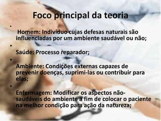 Foco principal da teoria
•
Homem: Indivíduo cujas defesas naturais são
influenciadas por um ambiente saudável ou não;
•
Saúde: Processo reparador;
•
Ambiente: Condições externas capazes de
prevenir doenças, suprimi-las ou contribuir para
elas;
•
Enfermagem: Modificar os aspectos não-
saudáveis do ambiente a fim de colocar o paciente
na melhor condição para ação da natureza;
 