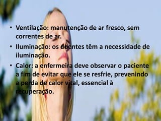 • Ventilação: manutenção de ar fresco, sem
correntes de ar.
• Iluminação: os doentes têm a necessidade de
iluminação.
• Calor: a enfermeira deve observar o paciente
a fim de evitar que ele se resfrie, prevenindo
a perda de calor vital, essencial à
recuperação.
 
