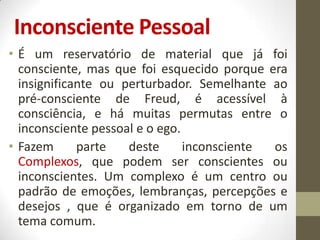 Inconsciente Pessoal
• É um reservatório de material que já foi
  consciente, mas que foi esquecido porque era
  insignificante ou perturbador. Semelhante ao
  pré-consciente de Freud, é acessível à
  consciência, e há muitas permutas entre o
  inconsciente pessoal e o ego.
• Fazem      parte   deste      inconsciente os
  Complexos, que podem ser conscientes ou
  inconscientes. Um complexo é um centro ou
  padrão de emoções, lembranças, percepções e
  desejos , que é organizado em torno de um
  tema comum.
 