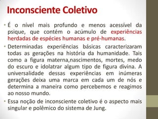 Inconsciente Coletivo
• É o nível mais profundo e menos acessível da
  psique, que contém o acúmulo de experiências
  herdadas de espécies humanas e pré-humanas.
• Determinadas experiências básicas caracterizaram
  todas as gerações na história da humanidade. Tais
  como a figura materna,nascimentos, mortes, medo
  do escuro e idolatrar algum tipo de figura divina. A
  universalidade dessas experiências em inúmeras
  gerações deixa uma marca em cada um de nós e
  determina a maneira como percebemos e reagimos
  ao nosso mundo.
• Essa noção de inconsciente coletivo é o aspecto mais
  singular e polêmico do sistema de Jung.
 