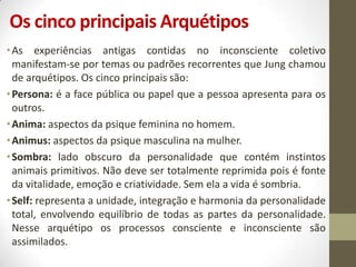 Os cinco principais Arquétipos
• As experiências antigas contidas no inconsciente coletivo
  manifestam-se por temas ou padrões recorrentes que Jung chamou
  de arquétipos. Os cinco principais são:
• Persona: é a face pública ou papel que a pessoa apresenta para os
  outros.
• Anima: aspectos da psique feminina no homem.
• Animus: aspectos da psique masculina na mulher.
• Sombra: lado obscuro da personalidade que contém instintos
  animais primitivos. Não deve ser totalmente reprimida pois é fonte
  da vitalidade, emoção e criatividade. Sem ela a vida é sombria.
• Self: representa a unidade, integração e harmonia da personalidade
  total, envolvendo equilíbrio de todas as partes da personalidade.
  Nesse arquétipo os processos consciente e inconsciente são
  assimilados.
 