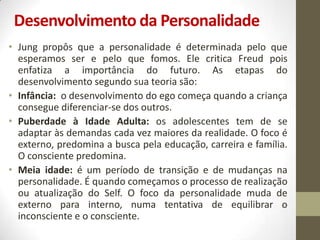Desenvolvimento da Personalidade
• Jung propôs que a personalidade é determinada pelo que
  esperamos ser e pelo que fomos. Ele critica Freud pois
  enfatiza a importância do futuro. As etapas do
  desenvolvimento segundo sua teoria são:
• Infância: o desenvolvimento do ego começa quando a criança
  consegue diferenciar-se dos outros.
• Puberdade à Idade Adulta: os adolescentes tem de se
  adaptar às demandas cada vez maiores da realidade. O foco é
  externo, predomina a busca pela educação, carreira e família.
  O consciente predomina.
• Meia idade: é um período de transição e de mudanças na
  personalidade. É quando começamos o processo de realização
  ou atualização do Self. O foco da personalidade muda de
  externo para interno, numa tentativa de equilibrar o
  inconsciente e o consciente.
 