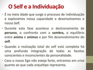 O Self e a Individuação
• É na meia idade que surge o processo de individuação
  e exploramos nossa capacidade e desenvolvemos o
  nosso Self.
• Durante esta fase acontece o destronamento da
  persona, o confronto com a sombra, o equilíbrio
  entre anima e animus e por fim desenvolvimento do
  self.
• Quando a realização total do self está completa há
  uma profunda integração de todas as facetas
  conscientes e inconscientes da personalidade.
• Caso o nosso Ego não esteja forte, entramos em crise
  quanto ao que cada arquétipo representa.
 