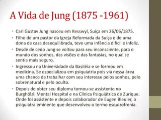 A Vida de Jung (1875 -1961)
• Carl Gustav Jung nasceu em Kesswyl, Suíça em 26/06/1875.
• Filho de um pastor da Igreja Reformada da Suíça e de uma
  dona de casa desequilibrada, teve uma infância difícil e infeliz.
• Desde de cedo Jung se voltou para seu inconsciente, para o
  mundo dos sonhos, das visões e das fantasias, no qual se
  sentia mais seguro.
• Ingressou na Universidade da Basiléia e se formou em
  medicina. Se especializou em psiquiatria pois via nessa área
  uma chance de trabalhar com seu interesse pelos sonhos, pelo
  sobrenatural e pelo oculto.
• Depois de obter seu diploma tornou-se assistente no
  Burghölzli Mental Hospital e na Clínica Psiquiátrica de Zurique.
  Onde foi assistente e depois colaborador de Eugen Bleuler, o
  psiquiatra eminente que desenvolveu o termo esquizofrenia.
 