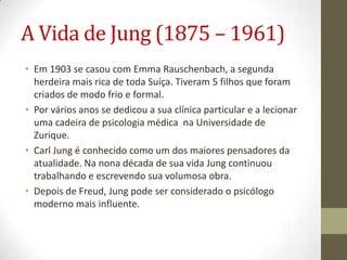 A Vida de Jung (1875 – 1961)
• Em 1903 se casou com Emma Rauschenbach, a segunda
  herdeira mais rica de toda Suíça. Tiveram 5 filhos que foram
  criados de modo frio e formal.
• Por vários anos se dedicou a sua clínica particular e a lecionar
  uma cadeira de psicologia médica na Universidade de
  Zurique.
• Carl Jung é conhecido como um dos maiores pensadores da
  atualidade. Na nona década de sua vida Jung continuou
  trabalhando e escrevendo sua volumosa obra.
• Depois de Freud, Jung pode ser considerado o psicólogo
  moderno mais influente.
 
