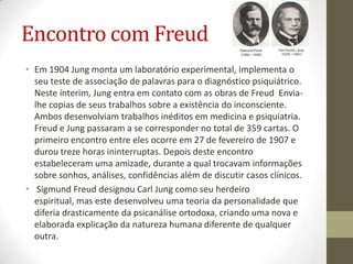 Encontro com Freud
• Em 1904 Jung monta um laboratório experimental, implementa o
  seu teste de associação de palavras para o diagnóstico psiquiátrico.
  Neste ínterim, Jung entra em contato com as obras de Freud Envia-
  lhe copias de seus trabalhos sobre a existência do inconsciente.
  Ambos desenvolviam trabalhos inéditos em medicina e psiquiatria.
  Freud e Jung passaram a se corresponder no total de 359 cartas. O
  primeiro encontro entre eles ocorre em 27 de fevereiro de 1907 e
  durou treze horas ininterruptas. Depois deste encontro
  estabeleceram uma amizade, durante a qual trocavam informações
  sobre sonhos, análises, confidências além de discutir casos clínicos.
• Sigmund Freud designou Carl Jung como seu herdeiro
  espiritual, mas este desenvolveu uma teoria da personalidade que
  diferia drasticamente da psicanálise ortodoxa, criando uma nova e
  elaborada explicação da natureza humana diferente de qualquer
  outra.
 