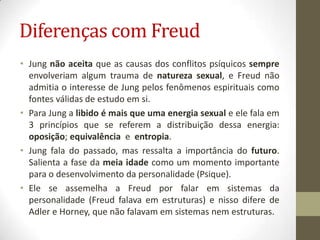 Diferenças com Freud
• Jung não aceita que as causas dos conflitos psíquicos sempre
  envolveriam algum trauma de natureza sexual, e Freud não
  admitia o interesse de Jung pelos fenômenos espirituais como
  fontes válidas de estudo em si.
• Para Jung a libido é mais que uma energia sexual e ele fala em
  3 princípios que se referem a distribuição dessa energia:
  oposição; equivalência e entropia.
• Jung fala do passado, mas ressalta a importância do futuro.
  Salienta a fase da meia idade como um momento importante
  para o desenvolvimento da personalidade (Psique).
• Ele se assemelha a Freud por falar em sistemas da
  personalidade (Freud falava em estruturas) e nisso difere de
  Adler e Horney, que não falavam em sistemas nem estruturas.
 