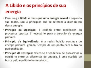 A Libido e os princípios de sua
 energia
• Para Jung a libido é mais que uma energia sexual e segundo
  sua teoria, são 3 princípios que se referem a distribuição
  dessa energia:
• Princípio da Oposição: o conflito entre tendências ou
  processos opostos é necessário para a geração de energia
  psíquica.
• Princípio da Equivalência: é a redistribuição contínua de
  energia psíquica gerada, sempre de um ponto para outro da
  personalidade.
• Princípio da Entropia: refere-se a tendência de buscarmos o
  equilíbrio entre as diferenças de energia. É uma espécie de
  busca pelo equilíbrio homeostático.
 