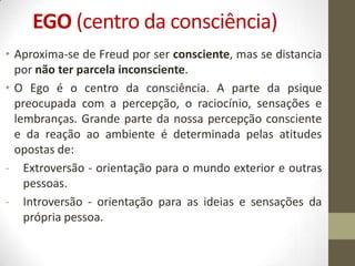 EGO (centro da consciência)
• Aproxima-se de Freud por ser consciente, mas se distancia
  por não ter parcela inconsciente.
• O Ego é o centro da consciência. A parte da psique
  preocupada com a percepção, o raciocínio, sensações e
  lembranças. Grande parte da nossa percepção consciente
  e da reação ao ambiente é determinada pelas atitudes
  opostas de:
- Extroversão - orientação para o mundo exterior e outras
    pessoas.
- Introversão - orientação para as ideias e sensações da
    própria pessoa.
 