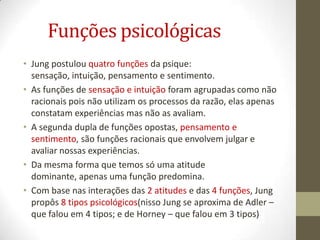 Funções psicológicas
• Jung postulou quatro funções da psique:
  sensação, intuição, pensamento e sentimento.
• As funções de sensação e intuição foram agrupadas como não
  racionais pois não utilizam os processos da razão, elas apenas
  constatam experiências mas não as avaliam.
• A segunda dupla de funções opostas, pensamento e
  sentimento, são funções racionais que envolvem julgar e
  avaliar nossas experiências.
• Da mesma forma que temos só uma atitude
  dominante, apenas uma função predomina.
• Com base nas interações das 2 atitudes e das 4 funções, Jung
  propôs 8 tipos psicológicos(nisso Jung se aproxima de Adler –
  que falou em 4 tipos; e de Horney – que falou em 3 tipos)
 