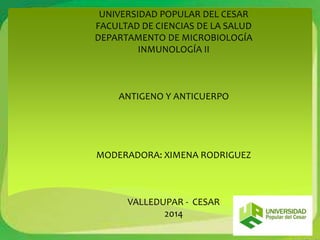 UNIVERSIDAD POPULAR DEL CESAR 
FACULTAD DE CIENCIAS DE LA SALUD 
DEPARTAMENTO DE MICROBIOLOGÍA 
INMUNOLOGÍA II 
ANTIGENO Y ANTICUERPO 
MODERADORA: XIMENA RODRIGUEZ 
VALLEDUPAR - CESAR 
2014 
 