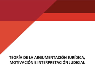 TEORÍA	
  DE	
  LA	
  ARGUMENTACIÓN	
  JURÍDICA,	
  
MOTIVACIÓN	
  E	
  INTERPRETACIÓN	
  JUDICIAL	
  
 
