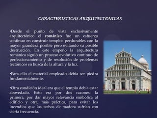CARACTERISTICAS ARQUITECTONICAS


•Desde el punto de vista exclusivamente
arquitectónico el románico fue un esfuerzo
continuo en construir templos perdurables con la
mayor grandeza posible pero evitando su posible
destrucción. En este empeño la arquitectura
románica siguió un proceso evolutivo continuo de
perfeccionamiento y de resolución de problemas
tectónicos en busca de la altura y la luz.

•Para ello el material empleado debía ser piedra
fundamentalmente.

•Otra condición ideal era que el templo debía estar
abovedado. Esto era por dos razones: la
primera, por dar mayor relevancia simbólica al
edificio y otra, más práctica, para evitar los
incendios que los techos de madera sufrían con
cierta frecuencia.
 