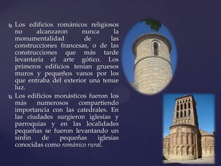    Los edificios románicos religiosos
    no     alcanzaron      nunca      la
    monumentalidad          de       las
    construcciones francesas, o de las
    construcciones que más tarde
    levantaría el arte gótico. Los
    primeros edificios tenían gruesos
    muros y pequeños vanos por los
    que entraba del exterior una tenue
    luz.
   Los edificios monásticos fueron los
    más    numerosos      compartiendo
    importancia con las catedrales. En
    las ciudades surgieron iglesias y
    parroquias y en las localidades
    pequeñas se fueron levantando un
    sinfín    de   pequeñas     iglesias
    conocidas como románico rural.
 