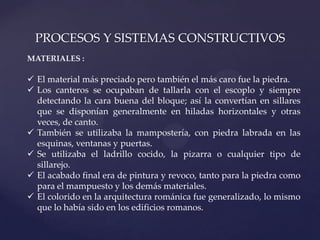 PROCESOS Y SISTEMAS CONSTRUCTIVOS
MATERIALES :

 El material más preciado pero también el más caro fue la piedra.
 Los canteros se ocupaban de tallarla con el escoplo y siempre
  detectando la cara buena del bloque; así la convertían en sillares
  que se disponían generalmente en hiladas horizontales y otras
  veces, de canto.
 También se utilizaba la mampostería, con piedra labrada en las
  esquinas, ventanas y puertas.
 Se utilizaba el ladrillo cocido, la pizarra o cualquier tipo de
  sillarejo.
 El acabado final era de pintura y revoco, tanto para la piedra como
  para el mampuesto y los demás materiales.
 El colorido en la arquitectura románica fue generalizado, lo mismo
  que lo había sido en los edificios romanos.
 