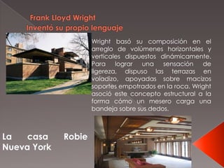 La casa Robie
Nueva York
Wright basó su composición en el
arreglo de volúmenes horizontales y
verticales dispuestos dinámicamente.
Para lograr una sensación de
ligereza, dispuso las terrazas en
voladizo, apoyadas sobre macizos
soportes empotrados en la roca. Wright
asoció este concepto estructural a la
forma cómo un mesero carga una
bandeja sobre sus dedos.
 