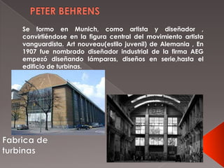 Se formo en Munich, como artista y diseñador ,
convirtiéndose en la figura central del movimiento artista
vanguardista. Art nouveau(estilo juvenil) de Alemania , En
1907 fue nombrado diseñador industrial de la firma AEG
empezó diseñando lámparas, diseños en serie,hasta el
edificio de turbinas.
 
