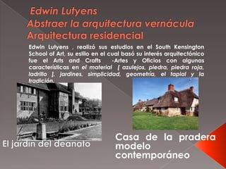 Casa de la pradera
modelo
contemporáneo
Edwin Lutyens , realizó sus estudios en el South Kensington
School of Art, su estilo en el cual basó su interés arquitectónico
fue el Arts and Crafts -Artes y Oficios con algunas
características en el material [ azulejos, piedra, piedra roja,
ladrillo ], jardines, simplicidad, geometría, el tapial y la
tradición.
 