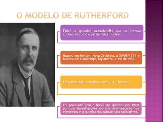 Físico e químico neozelandês que se tornou
conhecido como o pai da física nuclear.
Nasceu em Nelson, Nova Zelândia, a 30/08/1871 e
faleceu em Cambridge, Inglaterra, a 19/10/1937.
Em Cambridge, trabalhou com J. J. Thomson.
Foi premiado com o Nobel de Química em 1908
por suas investigações sobre a desintegração dos
elementos e a química das substâncias radioativas.
 